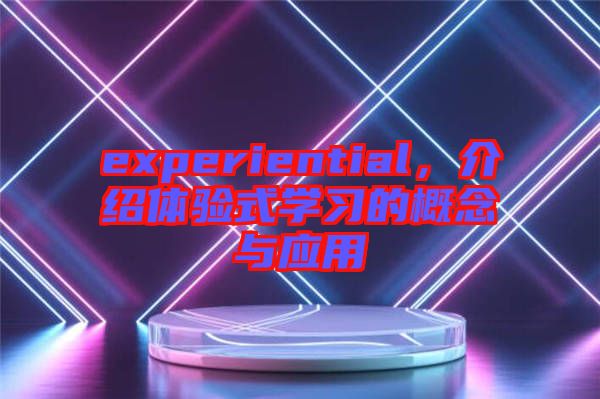 experiential，介紹體驗(yàn)式學(xué)習(xí)的概念與應(yīng)用