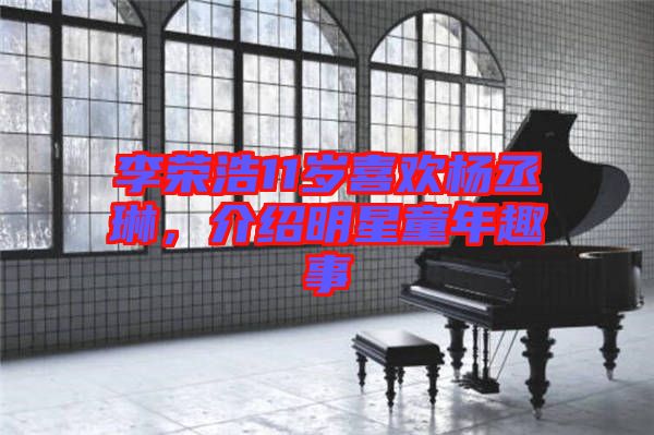 李榮浩11歲喜歡楊丞琳，介紹明星童年趣事