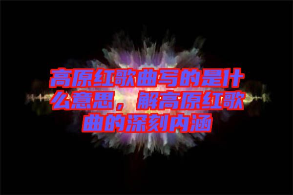高原紅歌曲寫的是什么意思，解高原紅歌曲的深刻內(nèi)涵