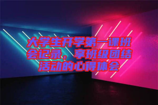 大學(xué)生開(kāi)學(xué)第一課班會(huì)記錄，享班級(jí)團(tuán)結(jié)活動(dòng)的心得體會(huì)