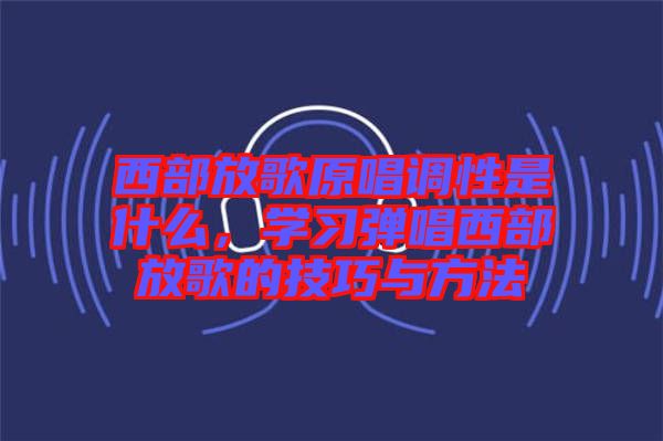 西部放歌原唱調(diào)性是什么，學習彈唱西部放歌的技巧與方法