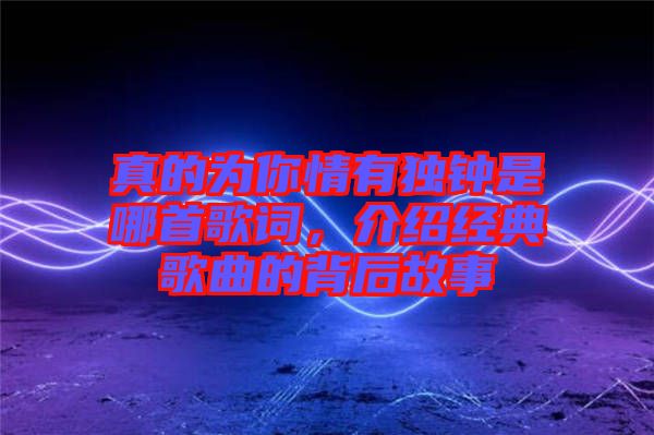 真的為你情有獨(dú)鐘是哪首歌詞，介紹經(jīng)典歌曲的背后故事