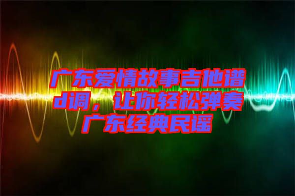 廣東愛(ài)情故事吉他譜d調(diào)，讓你輕松彈奏廣東經(jīng)典民謠