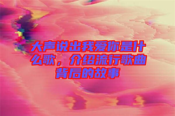 大聲說出我愛你是什么歌，介紹流行歌曲背后的故事