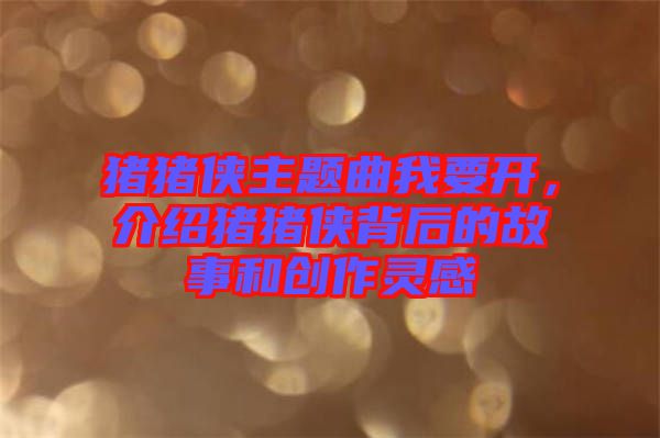 豬豬俠主題曲我要開，介紹豬豬俠背后的故事和創(chuàng)作靈感