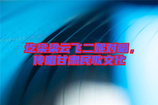 圪梁梁云飛二妮對唱，傳唱甘肅民歌文化