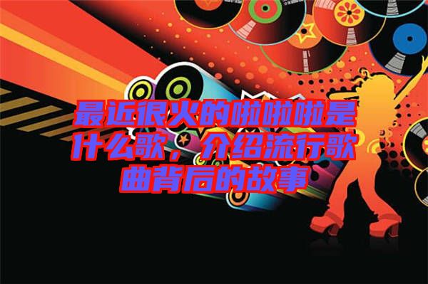 最近很火的啦啦啦是什么歌，介紹流行歌曲背后的故事