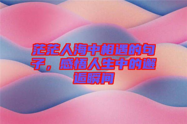 茫茫人海中相遇的句子，感悟人生中的邂逅瞬間