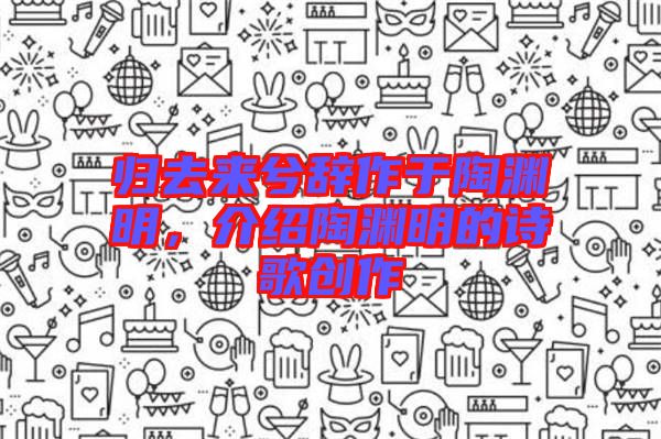 歸去來兮辭作于陶淵明，介紹陶淵明的詩歌創(chuàng)作