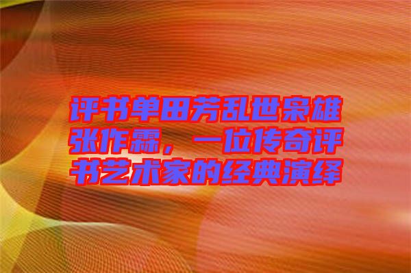 評書單田芳亂世梟雄張作霖，一位傳奇評書藝術(shù)家的經(jīng)典演繹