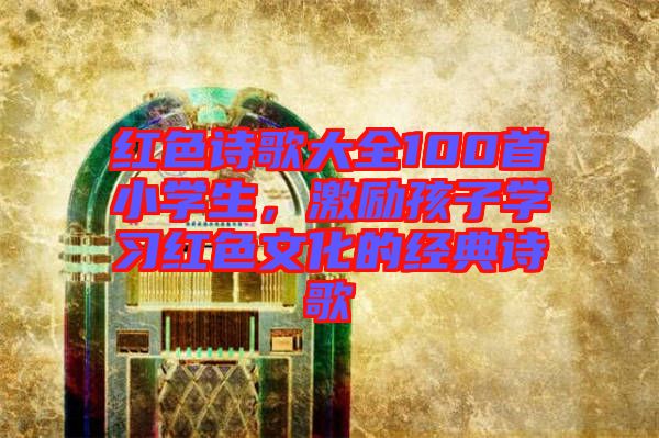紅色詩(shī)歌大全100首小學(xué)生，激勵(lì)孩子學(xué)習(xí)紅色文化的經(jīng)典詩(shī)歌