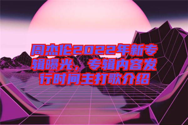 周杰倫2022年新專輯曝光，專輯內(nèi)容發(fā)行時間主打歌介紹