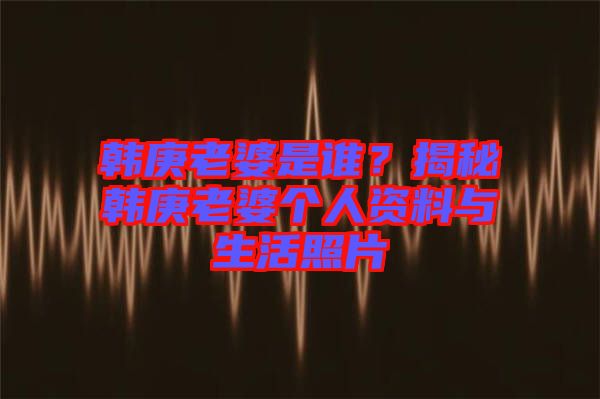 韓庚老婆是誰？揭秘韓庚老婆個人資料與生活照片