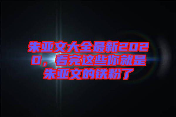 朱亞文大全最新2020，看完這些你就是朱亞文的鐵粉了