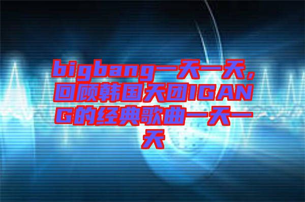 bigbang一天一天，回顧韓國(guó)天團(tuán)IGANG的經(jīng)典歌曲一天一天