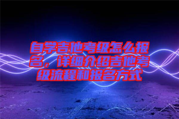 自學(xué)吉他考級(jí)怎么報(bào)名，詳細(xì)介紹吉他考級(jí)流程和報(bào)名方式