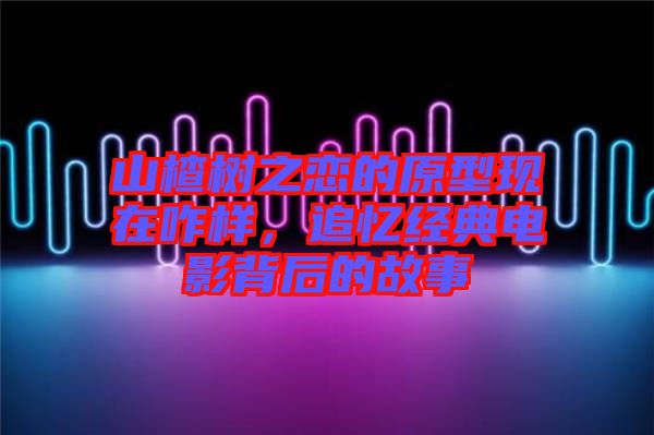 山楂樹之戀的原型現(xiàn)在咋樣，追憶經(jīng)典電影背后的故事
