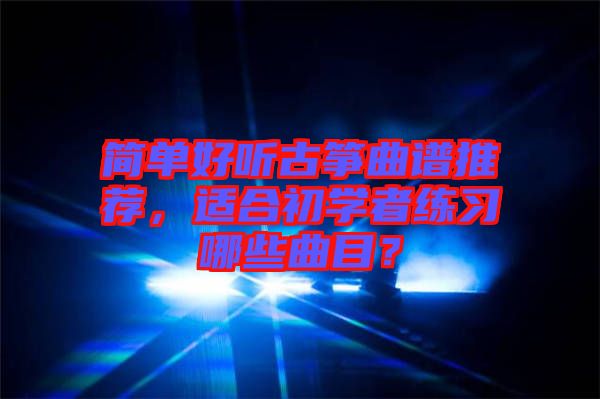 簡單好聽古箏曲譜推薦，適合初學(xué)者練習(xí)哪些曲目？