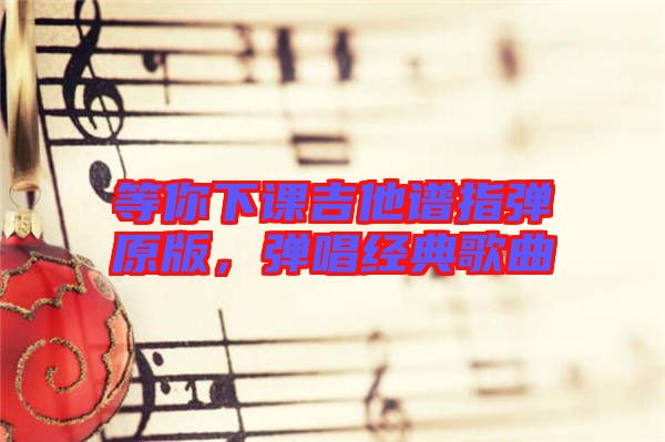 等你下課吉他譜指彈原版，彈唱經(jīng)典歌曲