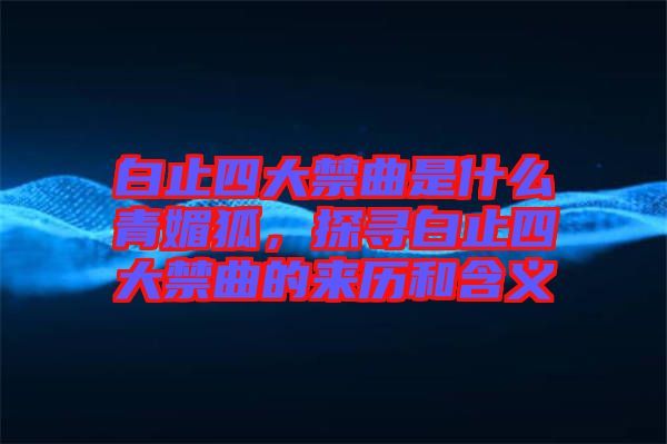 白止四大禁曲是什么青媚狐，探尋白止四大禁曲的來歷和含義