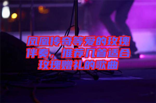 鳳凰傳奇等愛的玫瑰伴奏，推薦幾首適合玫瑰贈禮的歌曲
