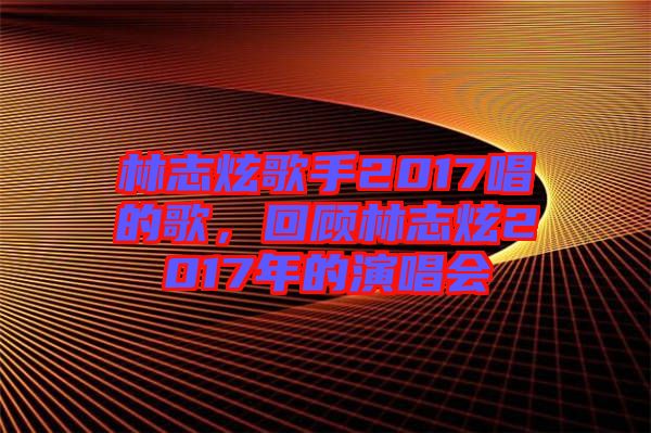 林志炫歌手2017唱的歌，回顧林志炫2017年的演唱會