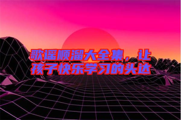 歌謠順溜大全集，讓孩子快樂學(xué)習(xí)的頭達(dá)
