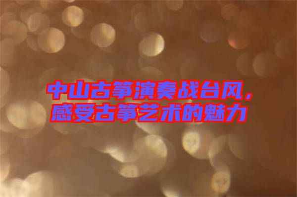 中山古箏演奏戰(zhàn)臺風，感受古箏藝術的魅力