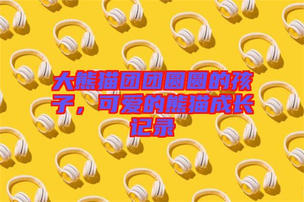 大熊貓團(tuán)團(tuán)圓圓的孩子，可愛的熊貓成長記錄