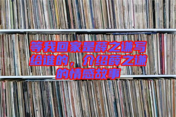 等我回家是薛之謙寫給誰(shuí)的，介紹薛之謙的情感故事