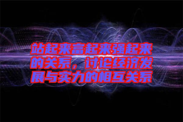 站起來富起來強(qiáng)起來的關(guān)系，討論經(jīng)濟(jì)發(fā)展與實(shí)力的相互關(guān)系
