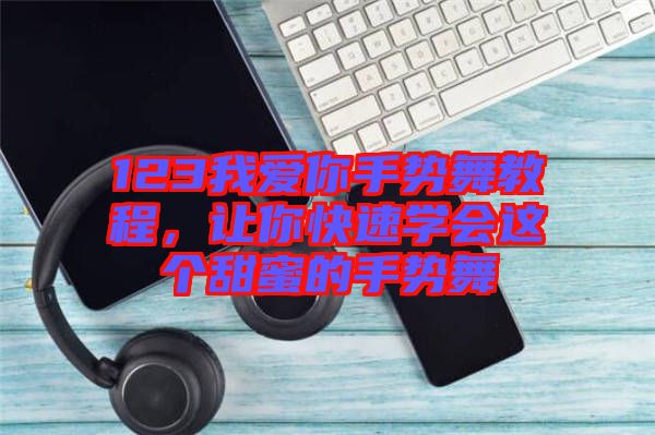 123我愛你手勢舞教程，讓你快速學會這個甜蜜的手勢舞