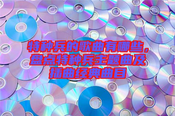 特種兵的歌曲有哪些，盤(pán)點(diǎn)特種兵主題曲及插曲經(jīng)典曲目