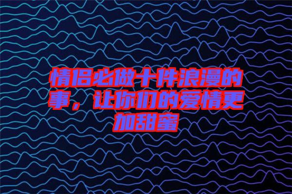 情侶必做十件浪漫的事，讓你們的愛情更加甜蜜