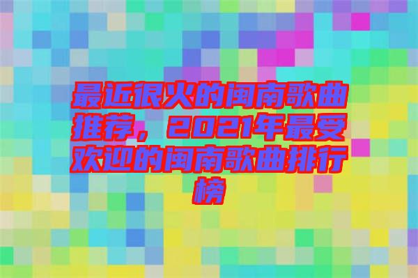 最近很火的閩南歌曲推薦，2021年最受歡迎的閩南歌曲排行榜