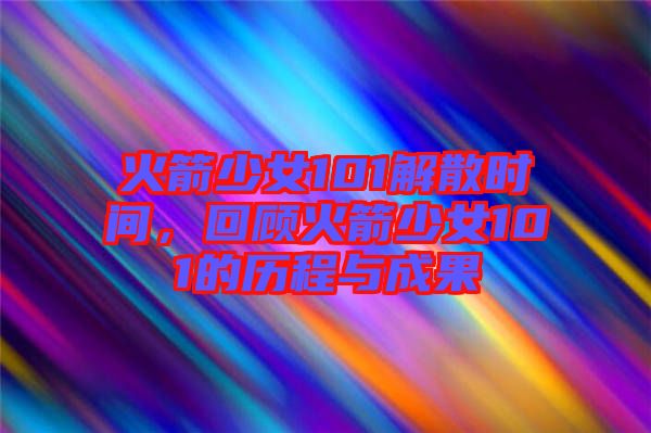 火箭少女101解散時間，回顧火箭少女101的歷程與成果
