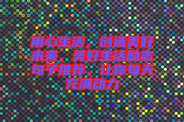 用心生活，創(chuàng)造美好未來(lái)，美好生活勵(lì)志句子推薦，讓你每天充滿動(dòng)力