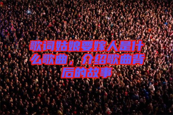 歌詞姑娘要嫁人是什么歌曲，介紹歌曲背后的故事