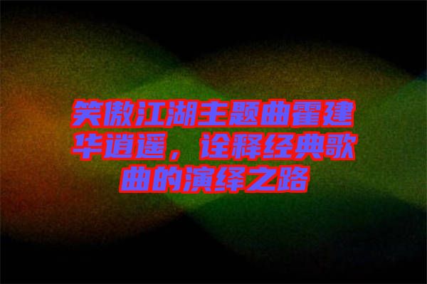 笑傲江湖主題曲霍建華逍遙，詮釋經(jīng)典歌曲的演繹之路