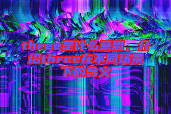 three是什么意思，介紹three在不同場景下的含義
