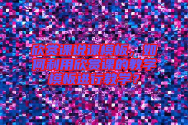 欣賞課說課模板，如何利用欣賞課的教學模板進行教學？