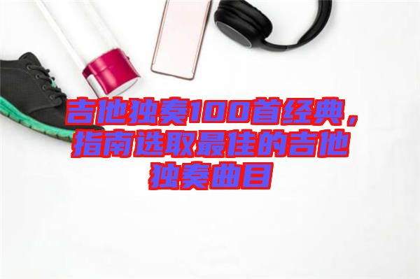 吉他獨奏100首經(jīng)典，指南選取最佳的吉他獨奏曲目