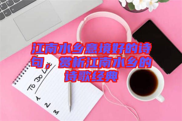 江南水鄉(xiāng)意境好的詩句，賞析江南水鄉(xiāng)的詩歌經(jīng)典
