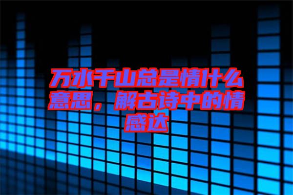 萬(wàn)水千山總是情什么意思，解古詩(shī)中的情感達(dá)
