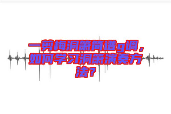一剪梅洞簫簡(jiǎn)譜g調(diào)，如何學(xué)習(xí)洞簫演奏方法？