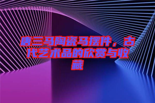 唐三馬陶瓷馬擺件，古代藝術(shù)品的欣賞與收藏