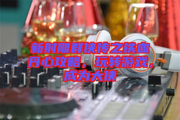 新射雕群俠傳之鐵血丹心攻略，玩轉(zhuǎn)游戲，成為大俠
