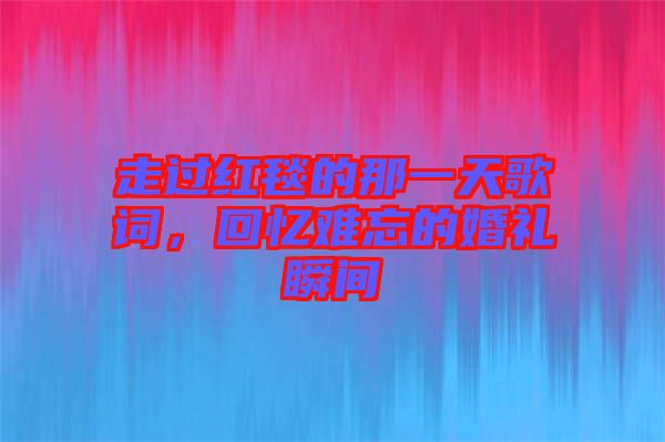 走過紅毯的那一天歌詞，回憶難忘的婚禮瞬間