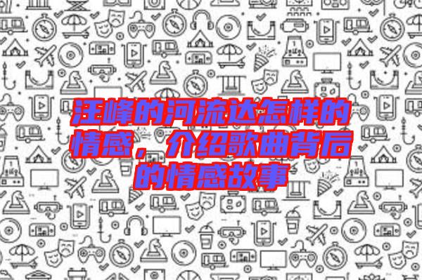 汪峰的河流達(dá)怎樣的情感，介紹歌曲背后的情感故事