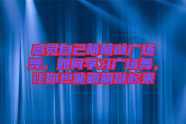 感覺自己萌萌噠廣場舞，如何學(xué)習(xí)廣場舞，讓你也能萌萌噠起來